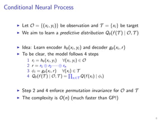Conditional Neural Process
Let O = {(xi , yi )} be observation and T = {xi } be target
We aim to learn a predictive distribution Qθ(f (T ) | O, T )
Idea: Learn encoder hθ(xi , yi ) and decoder gθ(xi , r)
To be clear, the model follows 4 steps
1 ri = hθ(xi , yi ) ∀(xi , yi ) ∈ O
2 r = r1 ⊕ r2 · · · ⊕ rn
3 φi = gθ(xi , r) ∀(xi ) ∈ T
4 Qθ(f (T ) | O, T ) = xi ∈T Q(f (xi ) | φi )
Step 2 and 4 enforce permutation invariance for O and T
The complexity is O(n) (much faster than GP!)
6
 
