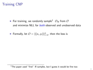 Training CNP
For training, we randomly sample1 ON from O
and minimize NLL for both observed and unobserved data
Formally, let O = {(xi , yi )}n
i=1, then the loss is
1
The paper used ”ﬁrst” N samples, but I guess it would be ﬁne too
8
 
