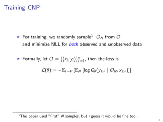 Training CNP
For training, we randomly sample1 ON from O
and minimize NLL for both observed and unobserved data
Formally, let O = {(xi , yi )}n
i=1, then the loss is
L(θ) = −Ef ∼P [EN [log Qθ(y1:n | ON, x1:n)]]
1
The paper used ”ﬁrst” N samples, but I guess it would be ﬁne too
8
 