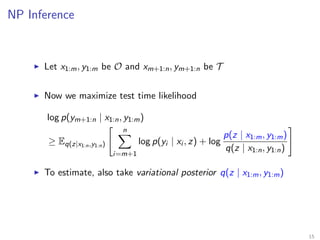 NP Inference
Let x1:m, y1:m be O and xm+1:n, ym+1:n be T
Now we maximize test time likelihood
log p(ym+1:n | x1:n, y1:m)
≥ Eq(z|x1:n,y1:n)
n
i=m+1
log p(yi | xi , z) + log
p(z | x1:m, y1:m)
q(z | x1:n, y1:n)
To estimate, also take variational posterior q(z | x1:m, y1:m)
15
 