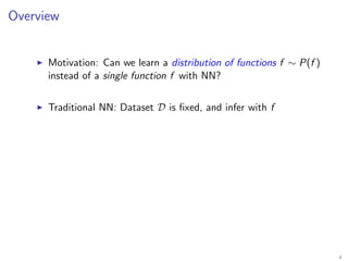 Overview
Motivation: Can we learn a distribution of functions f ∼ P(f )
instead of a single function f with NN?
Traditional NN: Dataset D is ﬁxed, and infer with f
4
 