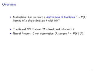 Overview
Motivation: Can we learn a distribution of functions f ∼ P(f )
instead of a single function f with NN?
Traditional NN: Dataset D is ﬁxed, and infer with f
Neural Process: Given observation O, sample f ∼ P(f | O)
4
 