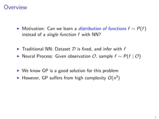 Overview
Motivation: Can we learn a distribution of functions f ∼ P(f )
instead of a single function f with NN?
Traditional NN: Dataset D is ﬁxed, and infer with f
Neural Process: Given observation O, sample f ∼ P(f | O)
We know GP is a good solution for this problem
However, GP suﬀers from high complexity O(n3)
4
 