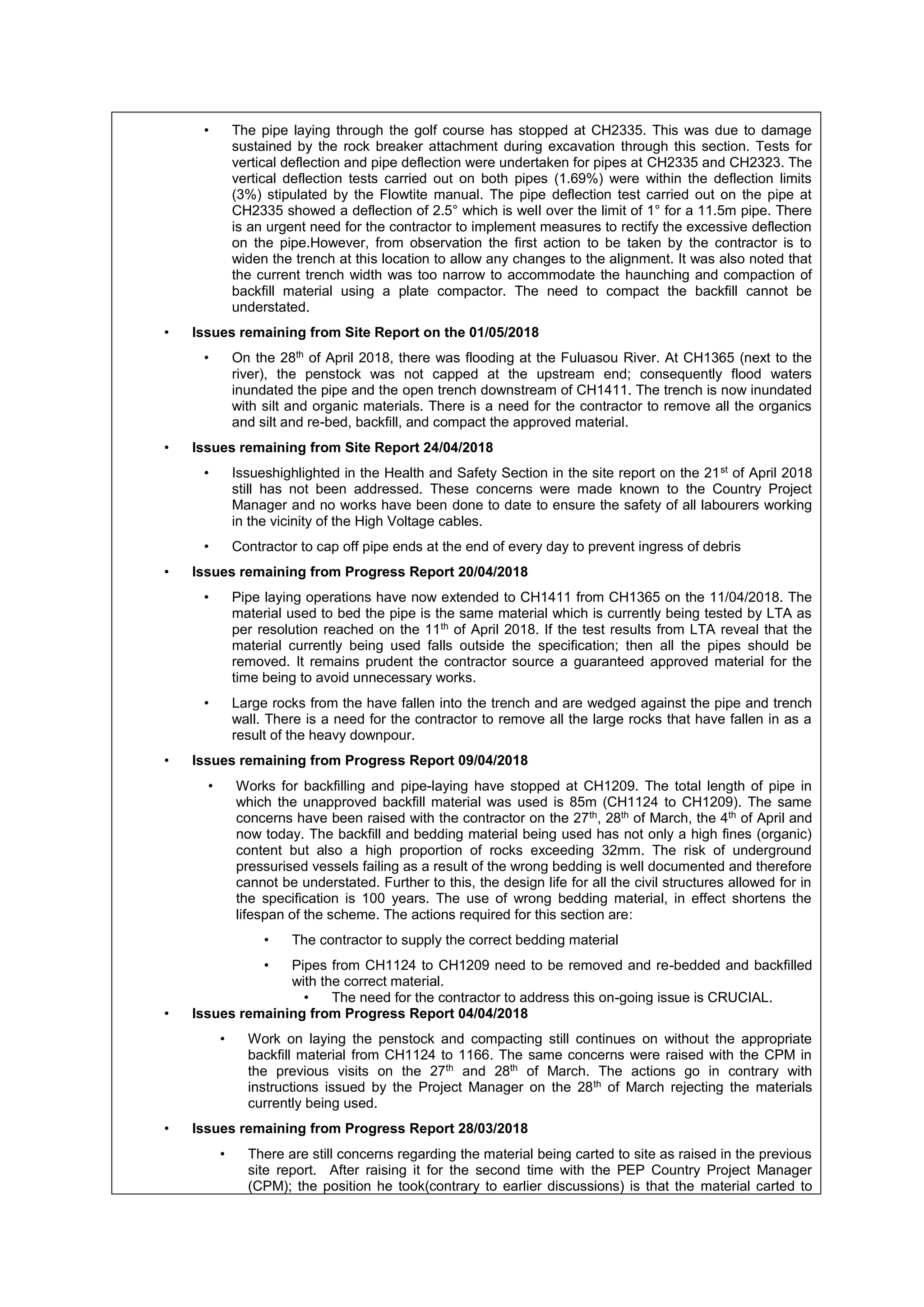 • The pipe laying through the golf course has stopped at CH2335. This was due to damage
sustained by the rock breaker attachment during excavation through this section. Tests for
vertical deflection and pipe deflection were undertaken for pipes at CH2335 and CH2323. The
vertical deflection tests carried out on both pipes (1.69%) were within the deflection limits
(3%) stipulated by the Flowtite manual. The pipe deflection test carried out on the pipe at
CH2335 showed a deflection of 2.5° which is well over the limit of 1° for a 11.5m pipe. There
is an urgent need for the contractor to implement measures to rectify the excessive deflection
on the pipe.However, from observation the first action to be taken by the contractor is to
widen the trench at this location to allow any changes to the alignment. It was also noted that
the current trench width was too narrow to accommodate the haunching and compaction of
backfill material using a plate compactor. The need to compact the backfill cannot be
understated.
• Issues remaining from Site Report on the 01/05/2018
• On the 28th
of April 2018, there was flooding at the Fuluasou River. At CH1365 (next to the
river), the penstock was not capped at the upstream end; consequently flood waters
inundated the pipe and the open trench downstream of CH1411. The trench is now inundated
with silt and organic materials. There is a need for the contractor to remove all the organics
and silt and re-bed, backfill, and compact the approved material.
• Issues remaining from Site Report 24/04/2018
• Issueshighlighted in the Health and Safety Section in the site report on the 21st
of April 2018
still has not been addressed. These concerns were made known to the Country Project
Manager and no works have been done to date to ensure the safety of all labourers working
in the vicinity of the High Voltage cables.
• Contractor to cap off pipe ends at the end of every day to prevent ingress of debris
• Issues remaining from Progress Report 20/04/2018
• Pipe laying operations have now extended to CH1411 from CH1365 on the 11/04/2018. The
material used to bed the pipe is the same material which is currently being tested by LTA as
per resolution reached on the 11th
of April 2018. If the test results from LTA reveal that the
material currently being used falls outside the specification; then all the pipes should be
removed. It remains prudent the contractor source a guaranteed approved material for the
time being to avoid unnecessary works.
• Large rocks from the have fallen into the trench and are wedged against the pipe and trench
wall. There is a need for the contractor to remove all the large rocks that have fallen in as a
result of the heavy downpour.
• Issues remaining from Progress Report 09/04/2018
• Works for backfilling and pipe-laying have stopped at CH1209. The total length of pipe in
which the unapproved backfill material was used is 85m (CH1124 to CH1209). The same
concerns have been raised with the contractor on the 27th
, 28th
of March, the 4th
of April and
now today. The backfill and bedding material being used has not only a high fines (organic)
content but also a high proportion of rocks exceeding 32mm. The risk of underground
pressurised vessels failing as a result of the wrong bedding is well documented and therefore
cannot be understated. Further to this, the design life for all the civil structures allowed for in
the specification is 100 years. The use of wrong bedding material, in effect shortens the
lifespan of the scheme. The actions required for this section are:
• The contractor to supply the correct bedding material
• Pipes from CH1124 to CH1209 need to be removed and re-bedded and backfilled
with the correct material.
• The need for the contractor to address this on-going issue is CRUCIAL.
• Issues remaining from Progress Report 04/04/2018
• Work on laying the penstock and compacting still continues on without the appropriate
backfill material from CH1124 to 1166. The same concerns were raised with the CPM in
the previous visits on the 27th
and 28th
of March. The actions go in contrary with
instructions issued by the Project Manager on the 28th
of March rejecting the materials
currently being used.
• Issues remaining from Progress Report 28/03/2018
• There are still concerns regarding the material being carted to site as raised in the previous
site report. After raising it for the second time with the PEP Country Project Manager
(CPM); the position he took(contrary to earlier discussions) is that the material carted to
 