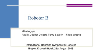 Robotor B
Mihai Agape
Palatul Copiilor Drobeta Turnu Severin – Filiala Orsova
International Robotics Symposium Robotor
Brașov, Kronwell Hotel, 29th August 2018
 