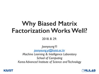 Why Biased Matrix
Factorization Works Well?
2018. 8. 29.
JoonyoungYi
joonyoung.yi@kaist.ac.kr 
Machine Learning & Intelligence Laboratory
School of Computing 
Korea Advanced Institute of Science andTechnology
 