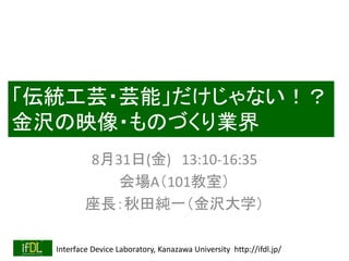 Interface Device Laboratory, Kanazawa University http://ifdl.jp/
「伝統工芸・芸能」だけじゃない！？
金沢の映像・ものづくり業界
8月31日(金) 13:10-16:35
会場A（101教室）
座長：秋田純一（金沢大学）
 