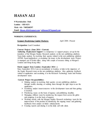 HASAN ALI
9 Warwickshire Path
London – SE8 4LN
Mob: +44 - 7405268397
Email: Hasan.Ali@Genpact.com / alihasan207@gmail.com
WORKING EXPERIENCE:
Genpact Headstrong Capital Markets: April 2008 - Present
Designation: Lead Consultant
Current Project: (June 2014 – Current)
Authoring Deployment Support is a temporary L1 support project, set up for the
transition of the Morgan Stanley Research analysts on the new publishing platform.
Team helps analysts by resolving their queries related to the new publishing platform
(HTML based application) or escalating the issues to the development team. Project
is managed out of Noida office, along with couple of resource sitting at Morgan’s
London and Hong Kong office.
Onsite support from London: (September 2014 - )
Since September 2014, I am on secondment to London, to help in the migration of
the Equity Research team on the new publishing platform. Also, gathering feedback
related to application and escalating it to the Research Technology leads and Product
development team.
Current Project Responsibilities:
 Helping analyst in resolving their queries on new publishing platform
through trouble shooting or walking them through the right steps to use the
application.
 Escalating analyst issues/concerns to the development team and then getting
it resolved.
 Prioritizing issues on the basis of urgency and publishing deadline.
 Managing offshore team by monitoring the request from across the globe
and assigning it on the basis of urgency.
 Working closely with the Morgan Stanley Research technology team for the
improvement of the product by identifying the ongoing issues and gathering
feedbacks from analyst on future enhancements
 Creating reports and sharing it on the daily call with client.
 