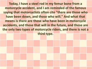 Today, I have a steel rod in my femur bone from a
  motorcycle accident, and I am reminded of the famous
 saying that motorcyclists often cite "there are those who
   have been down, and those who will." And what that
  means is there are those who have been in motorcycle
accidents, and those that will in the future, and those are
the only two types of motorcycle riders, and there is not a
                         third type.
 