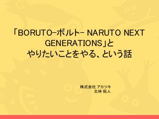 「BORUTO-ボルト- NARUTO NEXT
GENERATIONS」と
やりたいことをやる、という話
株式会社 アカツキ
北林 拓人
 