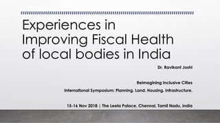 Experiences in
Improving Fiscal Health
of local bodies in India
Dr. Ravikant Joshi
Reimagining Inclusive Cities
International Symposium: Planning. Land. Housing. Infrastructure.
15-16 Nov 2018 | The Leela Palace, Chennai, Tamil Nadu, India
 