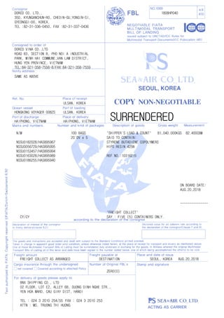 SURRENDERED
---------------
1808HP040DORCO CO. LTD.,
350, KYUNGANCHUN-RO, CHEOIN-GU,YONGIN-SI,
GYEONGGI-DO, KOREA.
TEL :82-31-336-0450, FAX :82-31-337-0436
DORCO VINA CO.,LTD
ROAD B3, SECTION B, PHO NOI A INDUSTRIAL
PARK, MINH HAI COMMUNE,VAN LAM DISTRICT,
HUNG YEN PROVINCE, VIETNAM
TEL:84-321-358-7556~8/FAX:84-321-358-7559
SAME AS ABOVE
HONGKONG VOYAGER 0082S
ULSAN, KOREA
ULSAN, KOREA
HAIPHONG, VIETNAM HAIPHONG, VIETNAM
100 BAGS
20`DV x 5
N/M
NSSU0182028/HAS895967
NSSU0056729/HAS895995
NSSU0153457/HAS895994
NSSU0163028/HAS895989
NSSU0186255/HAS895940
"SHIPPER'S LOAD & COUNT"
SAID TO CONTAIN:
STYRENE BUTADIENE COPOLYMERS
HIPS RESIN 425N
REF NO.:10316215
CY/CY
DESTINATION
"FREIGHT COLLECT"
81,040.000KGS 82.400CBM
SEOUL, KOREA AUG.20,2018
ON BOARD DATE:
AUG.20,2018
BNX SHIPPING CO., LTD
02 FLOOR, LOT E2, ALLEY 68, DUONG DINH NGHE STR.,
YEN HOA WARD, CAU GIAY DIST, HANOI
TEL : 024 3 2010 254/55 FAX : 024 3 2010 253
ATTN : MS. TRUONG THI HUONG
SAY : FIVE (5) CONTAINERS ONLY.
ZERO(0)
FREIGHT COLLECT AS ARRANGED
 