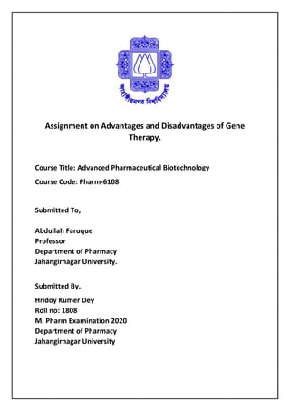 Assignment on Advantages and Disadvantages of Gene
Therapy.
Course Title: Advanced Pharmaceutical Biotechnology
Course Code: Pharm-6108
Submitted To,
Abdullah Faruque
Professor
Department of Pharmacy
Jahangirnagar University.
Submitted By,
Hridoy Kumer Dey
Roll no: 1808
M. Pharm Examination 2020
Department of Pharmacy
Jahangirnagar University
 