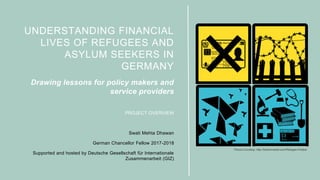 UNDERSTANDING FINANCIAL
LIVES OF REFUGEES AND
ASYLUM SEEKERS IN
GERMANY
Drawing lessons for policy makers and
service providers
PROJECT OVERVIEW
Swati Mehta Dhawan
German Chancellor Fellow 2017-2018
Supported and hosted by Deutsche Gesellschaft für Internationale
Zusammenarbeit (GIZ)
Picture Courtesy: http://katherineball.com/Refugee-Protest
 