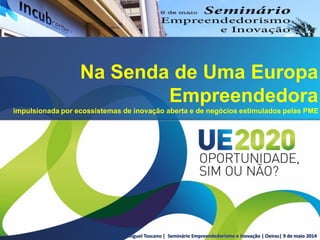 Miguel Toscano | Seminário Empreendedorismo e Inovação | Oeiras| 9 de maio 2014
Na Senda de Uma Europa
Empreendedora
impulsionada por ecossistemas de inovação aberta e de negócios estimulados pelas PME
 