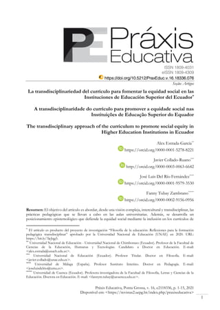 Práxis Educativa, Ponta Grossa, v. 16, e2118336, p. 1-15, 2021
Disponível em: <https://revistas2.uepg.br/index.php/praxiseducativa>
1
ISSN 1809-4031
eISSN 1809-4309
https://doi.org/10.5212/PraxEduc.v.16.18336.076
Seção: Artigos
La transdisciplinariedad del currículo para fomentar la equidad social en las
Instituciones de Educación Superior del Ecuador*
A transdisciplinaridade do currículo para promover a equidade social nas
Instituições de Educação Superior do Equador
The transdisciplinary approach of the curriculum to promote social equity in
Higher Education Institutions in Ecuador
Alex Estrada-García**
https://orcid.org/0000-0001-5278-8221
Javier Collado-Ruano***
http://orcid.org/0000-0003-0063-6642
José Luis Del Río Fernández****
https://orcid.org/0000-0001-9579-3530
Fanny Tubay Zambrano*****
https://orcid.org/0000-0002-9156-0956
Resumen: El objetivo del artículo es abordar, desde una visión compleja, intercultural y transdisciplinar, las
prácticas pedagógicas que se llevan a cabo en las aulas universitarias. Además, se desarrolla un
posicionamiento epistemológico que defiende la equidad social mediante la inclusión en los currículos de
*
El artículo es producto del proyecto de investigación “Filosofía de la educación: Reflexiones para la formación
pedagógica transdisciplinar” aprobado por la Universidad Nacional de Educación (UNAE) en 2020. URL:
https://bit.ly/3jeJqg5.
**
Universidad Nacional de Educación - Universidad Nacional de Chimborazo (Ecuador). Profesor de la Facultad de
Ciencias de la Educación, Humanas y Tecnologías. Candidato a Doctor en Educación. E-mail:
<alex.estrada@unach.edu.ec>.
***
Universidad Nacional de Educación (Ecuador). Profesor Titular. Doctor en Filosofía. E-mail:
<javier.collado@unae.edu.ec>.
****
Universidad de Málaga (España). Profesor Sustituto Interino. Doctor en Pedagogía. E-mail:
<joseluisdelrio@uma.es>.
*****
Universidad de Cuenca (Ecuador). Profesora investigadora de la Facultad de Filosofía, Letras y Ciencias de la
Educación. Doctora en Educación. E-mail: <fannym.tubay@ucuenca.edu.ec>.
 