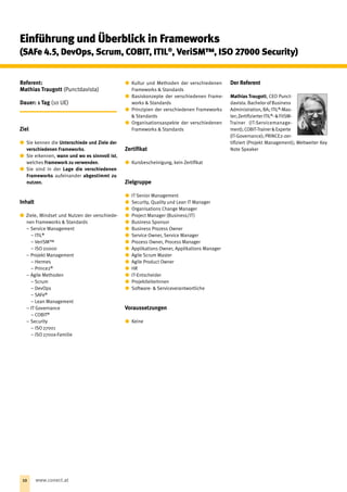 Referent:
Mathias Traugott (Punctdavista)
Dauer: 1 Tag (10 UE)
Ziel
xx Sie kennen die Unterschiede und Ziele der
verschiedenen Frameworks.
xx Sie erkennen, wann und wo es sinnvoll ist,
welches Framework zu verwenden.
xx Sie sind in der Lage die verschiedenen
Frameworks aufeinander abgestimmt zu
nutzen.
Inhalt
xx Ziele, Mindset und Nutzen der verschiede-
nen Frameworks  Standards
−− Service Management
 – ITIL®
 – VeriSM™
 – ISO 20000
−− Projekt Management
 – Hermes
 – Prince2®
−− Agile Methoden
 – Scrum
 – DevOps
 – SAFe®
 – Lean Management
−− IT Governance
 – COBIT®
−− Security
 – ISO 27001
 – ISO 2700x-Familie
xx Kultur und Methoden der verschiedenen
Frame­works  Standards
xx Basiskonzepte der verschiedenen Frame-
works  Standards
xx Prinzipien der verschiedenen Frameworks
 Standards
xx Organisationsaspekte der verschiedenen
Frameworks  Standards
Zertifikat
xx Kursbescheinigung, kein Zertifikat
Zielgruppe
xx IT Senior Management
xx Security, Quality und Lean IT Manager
xx Organisations Change Manager
xx Project Manager (Business/IT )
xx Business Sponsor
xx Business Prozess Owner
xx Service Owner, Service Manager
xx Prozess Owner, Process Manager
xx Applikations Owner, Applikations Manager
xx Agile Scrum Master
xx Agile Product Owner
xx HR
xx IT-Entscheider
xx ProjektleiterInnen
xx Software-  Serviceverantwortliche
Voraussetzungen
xx Keine
Der Referent
Mathias Traugott, CEO Punct­
davista. Bachelor of ­Business
Administration, BA; ITIL®
-Mas-
ter;ZertifizierterITIL®
-FitSM-
Trainer (IT-­Servicemanage­
ment);COBIT-TrainerExperte
(IT-Governance); PRINCE2-zer-
tifiziert (Projekt Management); Weltweiter Key
Note Speaker
Einführung und Überblick in Frameworks
(SAFe 4.5, DevOps, Scrum, COBIT, ITIL®
, VeriSM™, ISO 27000 Security)
10 www.conect.at
 