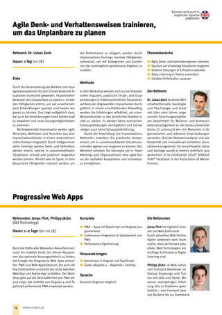 Agile Denk- und Verhaltensweisen trainieren,
um das Unplanbare zu planen
Referent: Dr. Lukas Zenk
Dauer: 1 Tag (10 UE)
Ziele
Durch die Dynamisierung des Marktes sind neue
agile Kompetenzen für sich schnell ändernde Si-
tuationen essenziell geworden. Improvisieren
bedeutet das »Unplanbare zu planen«: es wer-
den Fähigkeiten erlernt, um auf unvorherseh-
bare Entwicklungen spontan und kreativ rea-
gieren zu können. Das trägt maßgeblich dazu
bei auch bei Veränderungen einen kühlen Kopf
zu bewahren und neue Lösungsmöglichkeiten
zu erkennen.
Bei Angewandter Improvisation werden agile
Mind-Sets, Methoden und Techniken aus dem
Improvisationstheater in einem unternehmeri-
schen Kontext eingesetzt. Durch maßgeschnei-
derte Trainings werden Denk- und Verhaltens-
weisen erlernt, welche in unvorhersehbaren
Situationen schnell und praktisch umgesetzt
werden können. Ähnlich wie im Sport, in dem
körperliche Fähigkeiten trainiert werden um
die Performance zu steigern, werden durch
Improvisations-Trainings mentale Fähigkeiten
verbessert, um mit KollegInnen und KundIn-
nen das bestmögliche gemeinsame Ergebnis zu
erzielen.
Methode
In dem Workshop werden nach kurzen theoreti-
schen Impulsen, praktische Einzel-, und Grup-
penübungen in erlebnisorientierten Situationen
auf Basis der Angewandten Improvisation durch-
geführt. In einem anschließenden Debriefing
werden die Erfahrungen reflektiert, um einen
Wissenstransfer in den beruf‌lichen Kontext si-
cher zu stellen. Es werden keine szenischen
Schauspielübungen durchgeführt und Sie be-
nötigen auch keine Schauspielerfahrung.
Durch die Anwendung von Improvisations-
Methoden erwerben Sie praktische Kompe­
tenzen um in unvorhersehbaren ­Situationen
schneller agieren und reagieren zu können. Des
Weiteren erhalten Sie Konzepte um in Team-
Meetings und Organisationen eine agile Kul-
tur der radikalen Kooperation und Innovation
zu ermöglichen.
Themenbereiche
xx Agile Denk- und Verhaltensweisen erlernen
xx SpontanaufschwierigeSituationenreagieren
xx Kreative Lösungen in Echtzeit entwickeln
xx Deep Listening in Teams anwenden
xx Gelebte Fehlerkultur zulassen
Der Referent
Dr. Lukas Zenk studierte Wirt-
schaftsinformatik, Soziologie
und Psychologie und leitet
seit über zehn Jahren ange-
wandte Forschungsprojekte
am Department für Wissens- und Kommuni-
kationsmanagement an der Donau-Universität
Krems. Er untersucht wie sich Menschen in Or-
ganisationen und während Veranstaltungen
vernetzen (Soziale Netzwerkanalyse) und wie
Kreativität und Innovationen entstehen (Inno-
vationsmanagement). Für seine Projekte, Lehre
und Vorträge wurde er bereits mehrfach aus-
gezeichnet. Er ist zertifizierter LEGO®
SERIOUS
PLAY®
Facilitator in der Association of Master
Trainers.
Referenten: Jonas Flint, Philipp Jäcks
(DEJ Technology)
Dauer: 1–2 Tage (10–20 UE)
Rund die Hälfte aller Webseiten-BesucherInnen
nutzt ein mobiles Gerät. Um diesen NutzerIn-
nen das optimale Nutzungserlebnis zu bieten,
hat Google die Progressive Web Apps entwor-
fen. PWA sind Web-Applikationen, die auch off-
line funktionieren und somit die Lücke zwischen
Web-App und Native-App schließen. Der Work-
shop geht auf die Beschaffenheit von PWA ein
und zeigt, wie mithilfe von Angular 4 und Ty-
peScript performante PWA entwickelt werden.
Kursziele
xx PWA – Apps mit TypeScript und Angular pro-
grammieren
xx Continuous Integration  Deployment von
PWA
xx Performance Optimierung
Voraussetzungen
xx Kenntnisse in Angular und TypeScript
xx Siehe »Angular 4 – Beginner« Training
Sprache
Deutsch (Englisch möglich)
Die Referenten
Jonas Flint ist Hightech-Grün-
der und Web-Enthusiast. 
Durch aktuellste Web-Techno-
logien bewiesen sein Team
und er, dass der Einsatz aktu-
ellster Web-Technologien ein
wichtiger Schlüssel zur Digita-
lisierung sind.
Philipp Jäcks ist Web-native
und Fullstack-Developer im
Startup Koopango und Trai-
ner mit Leib und Seele. Mit
seiner mehrjährigen Erfah-
rung löst er Probleme ganz-
heitlich – vom Frontend über
das Backend bis zur Datenbank.
Progressive Web Apps
Seminar wird auch in
englischer Sprache
angeboten
14 www.conect.at
 