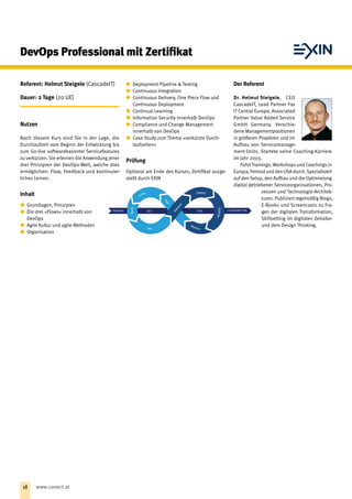 Der Referent
Dr. Helmut Steigele, CEO
CascadeIT, Lead Partner Fox
IT Central Europe, Associated
Partner Value Added Service
GmbH Germany. Verschie-
dene Managementpositionen
in größeren Projekten und im
Aufbau von Servicemanage-
ment-Units. Startete seine Coaching-Karriere
im Jahr 2003.
FührtTrainings, Workshops und Coachings in
Europa, Fernostund den USA durch.Spezia­lisiert
auf den Setup, den Aufbau und die Optimierung
digital getriebener Serviceorganisationen, Pro-
zessen und Technologie-Architek-
turen. Publiziert regelmäßig Blogs,
E-Books und Screencasts zu Fra-
gen der digitalen Transformation,
Skillsetting im digitalen Zeitalter
und dem Design Thinking.
DevOps Professional mit Zertifikat
Referent: Helmut Steigele (CascadeIT)
Dauer: 2 Tage (20 UE)
Nutzen
Nach diesem Kurs sind Sie in der Lage, die
Durchlaufzeit vom Beginn der Entwicklung bis
zum Go-live softwarebasierter Servicefeatures
zu verkürzen. Sie erlernen die Anwendung jener
drei Prinzipien der DevOps-Welt, welche dies
ermöglichen: Flow, Feedback und kontinuier-
liches Lernen.
Inhalt
xx Grundlagen, Prinzipien
xx Die drei »Flows« innerhalb von
DevOps
xx Agile Kultur und agile Methoden
xx Organisation
xx Deployment Pipeline  Testing
xx Continuous Integration
xx Continuous Delivery, One Piece Flow und
Continuous Deployment
xx Continual Learning
xx Information Security innerhalb DevOps
xx Compliance und Change Management ­
innerhalb von DevOps
xx Case Study zum Thema »verkürzte Durch-
laufzeiten«
Prüfung
Optional am Ende des Kurses, Zertifikat ausge-
stellt durch EXIN
18 www.conect.at
 