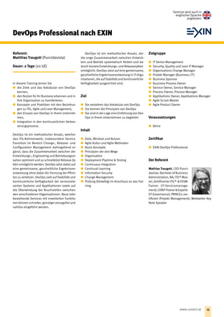 DevOps Professional nach EXIN
Referent:
Matthias Traugott (Punctdavista)
Dauer: 2 Tage (20 UE)
In diesem Training lernen Sie
xx die Ziele und das Vokabular von DevOps
kennen,
xx den Nutzen für Ihr Business erkennen und in
Ihre Organisation zu transferieren,
xx Konzepte und Praktiken mit den Beziehun-
gen zu ITIL, Agile und Lean Management,
xx den Einsatz von DevOps in Ihrem Unterneh-
men,
xx Integration in den kontinuierlichen Verbes-
serungsprozess.
DevOps ist ein methodischer Ansatz, welcher
das ITIL-Rahmenwerk, insbesondere Service
Transition im Bereich Change-, Release- und
Configuration Management dahingehend er-
gänzt, dass die Zusammenarbeit zwischen der
Entwicklungs-, Engineering und Betriebsorgani-
sation optimiert und so schnelle(re) Release-Zy-
klen ermöglicht werden. DevOps setzt dabei auf
eine gemeinsame, ganzheitliche Ergebnisver-
antwortung ohne dabei die Trennung der Pflich-
ten zu verletzen. DevOps zielt auf Stabilität und
kontinuierliche Verfügbarkeit der servicerele-
vanten Systeme und Applikationen sowie auf
die Überwindung der Bruchstellen zwischen
den verschiedenen Organisationen. Neue oder
bestehende Services mit erweiterten Funktio-
nen können schneller, günstiger verzugsfrei und
nahtlos eingeführt werden.
DevOps ist ein methodischer Ansatz, der
die enge Zusammenarbeit zwischen Entwick-
lern und Betrieb systematisch fördert und da-
durch kürzere Entwicklungs- und Releasezyklen
ermöglicht. DevOps setzt auf eine gemeinsame,
ganzheitliche Ergebnisverantwortung in IT-Orga-
nisationen, die aufStabilität und kontinuierliche
Verfügbarkeit ausgerichtet sind.
Ziel
xx Sie verstehen das Vokabular von DevOps
xx Sie kennen die Prinzipien von DevOps
xx Sie sind in der Lage eine Einführung von Dev­
Ops in Ihrem Unternehmen zu begleiten
Inhalt
xx Ziele, Mindset und Nutzen
xx Agile Kultur und Agile Methoden
xx Basis Konzepte
xx Prinzipien der drei Wege
xx Organisation
xx Deployment Pipeline  Testing
xx Continuous Integration
xx Continual Learning
xx Information Security
xx Change Management
xx Prüfung (freiwillig) im Anschluss an das Trai-
ning
Zielgruppe
xx IT Senior Management
xx Security, Quality und Lean IT Manager
xx Organisations Change Manager
xx Projekt Manager (Business / IT )
xx Business Sponsor
xx Business Prozess Owner
xx Service Owner, Service Manager
xx Process Owner, Process Manager
xx Applikations Owner, Applikations Manager
xx Agile Scrum Master
xx Agile Product Owner
Voraussetzungen
xx Keine
Zertifikat
xx EXIN DevOps Professional
Der Referent
Mathias Traugott, CEO Punct­
davista. Bachelor of ­Business
Administration, BA; ITIL®
-Mas-
ter;ZertifizierterITIL®
-FitSM-
Trainer (IT-Servicemanage­
ment);COBIT-TrainerExperte
(IT-Governance); PRINCE2-zer-
tifiziert (Projekt Management); Weltweiter Key
Note Speaker
Seminar wird auch in
englischer Sprache
angeboten
19www.conect.at
 