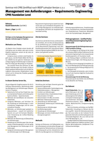 Seminar mit CPRE-Zertifikat nach IREB®
-Lehrplan Version 2.2.1
Management von Anforderungen – Requirements Engineering
CPRE Foundation Level
Referent:
Rudolf Siebenhofer (SieITMCi)
Dauer: 3 Tage (30 UE)
Richtiges und durchgängiges Management von
(Kunden-) Anforderungen in Projekten
Motivation zum Thema
»Zu Beginn eines Projektes wissen Kunden oft
nicht genau was sie wollen, aber wenn sie das
Ergebnis bekommen, wissen sie oft, dass sie
das nicht wollten«.
Und genau daran scheitern viele Projekte. Es
geht darum, die RICHTIGEN DINGE RICHTIG zu
tun. BEIDES hat den gleichen Stellenwert. Der
richtige Umgang mit Anforderungen ist dabei die
Basis für Erfolg oder Misserfolg von Projekten.
Das zentrale Thema des Seminars ist: Wie
können Anforderungen der Kunden richtig er-
mittelt, geeignet dokumentiert und mit allen be-
troffenen Interessenten (Stakeholdern) abge-
stimmt und im Verlauf des Projektes geeignet
verwaltet werden.
In diesem Seminar lernen Sie,
die grundlegenden Vorgehensweisen für die Er-
mittlung, Dokumentation, Abstimmung sowie
das Management von Anforderungen (Require-
ments) in Projekten
xx Systemische Sicht auf das Projekt bzw. das
zu entwickelnde Produkt und Ermittlung des
Systemumfeldes – Systemkontextes.
xx Methoden der Identifikation der relevanten
Stakeholder.
xx Geeignete Methoden und Techniken für
die Ermittlung von Anforderungen in unter-
schiedlichen Umgebungen und für unter-
schiedliche Produkte.
xx Methoden, um Anforderungen geeignet zu
dokumentieren – sowohl mit natürlicher
Sprache als auch mit formalen Modellen
unter Verwendung der Unified Modeling
Language UML.
xx Methoden der Abstimmung und Überprüfung
von Anforderungen.
xx Verwaltung von Anforderungen über den ge-
samten Entwicklungszyklus und das geeig-
nete Management von Änderungen an An-
forderungen.
xx Geeignete Unterstützung beim Management
von Anforderungen durch Werkzeuge.
Requirements Engineering hat sowohl eine tech-
nische aber auch vertriebliche Perspektive. Für
das richtige Management von Anforderungen
sind geeignete Soft-Skills der AnalytikerInnen
besonders wichtig.
Ziel des Seminars
Das Seminar soll die Kenntnisse und Kompeten-
zen vermitteln, wie sie etwa als Voraussetzung
für die Zertifizierung zum »Certified Professio-
nal for Requirements Engineering« nach dem
Ausbildungsstandard des International Requi-
rements Engineering Board (IREB) für den Foun-
dation Level gefordert werden.
Inhalt des Seminars
Vermittlung aller wichtigen Elemente guten Re-
quirements Engineerings
xx Systemumfeldanalyse, Systemabgrenzung
xx Stakeholderanalyse u. -Management
xx Ermitteln von Anforderungen
xx Interviewtechniken, Kreativitätstechniken
xx Dokumentation mit Texten
xx Dokumentation mit UML und andere
xx Methoden: Bewertung Priorisierung
xx Überprüfung von Anforderungen
xx Überprüfung / Validierung von Anforderungs-
Dokumenten
xx Abstimmung von Anforderungen
xx Konfliktlösungsmodelle
xx Verwaltung von Anforderungen
xx Werkzeuge und deren Einführung im Anfor-
derungsmanagement
Methodik
Vortrag und Diskussion mit Fallbeispielen aus
derIndustriepraxisundvieleaktiveÜbungenund
Rollenspiele der TeilnehmerInnen mit besonde-
rem Schwerpunkt auf die erforderlichen Soft-
Skills für das Management von Anforderungen.
Zielgruppe
AnforderungsanalytikerInnen, Projektmanage-
rInnen, TeamleiterInnen, VertriebsmitarbeiterIn-
nen, EntwicklerInnen, TesterInnen, Mitarbeite-
rInnen der Fachabteilungen, Management
Prüfungsreglement – Certified Profes-
sional Requirement Engineering Foun-
dation Level
Voraussetzungen für die Prüfungszulassung zur
CPRE Foundation Prüfung:
1.	 Die Grundlage für die Prüfung ist der Inhalt
des Lehrplans IREB Certified Professional For Re-
quirements Engineering für die entsprechende
Ausbildungsstufe (z. B. Foundation Level).
2.	 Die Prüfung erfolgt in schriftlicher Form als
Multiple-Choice-Fragen. Die Prüfung dauert 75
Minuten.
3.	 DerBesucheinesLehrgangesistempfohlen,je-
doch nicht Bedingung für die Prüfungszulassung.
4.	 Die Auswertung der Prüfung erfolgt durch Fu-
ture Network Cert.
5.	 Die Prüfung gilt als bestanden, wenn mindes-
tens 60 % der maximal möglichen Punktzahl er-
reicht werden.
Voraussetzungen für die Zertifizierung
Voraussetzung für das Erteilen des Zertifikates
ist das Bestehen der Prüfung.
Der Referent
Rudolf Siebenhofer. Über 35
Jahre Erfahrung in der Soft-
ware Entwicklung und im Pro-
jektmanagementfür Software
und System Entwicklungen in
verschiedensten Domänen
(Telekommunikation, Auto-
motive, Medizintechnik, Energieversorgung,
Airlines, …)
Seit 2010 Gründer und Inhaber von SieITMCi
Siebenhofer. Consulting e.U, Obmann des Ver-
eins coopPSE – Verein für Informationstechnolo-
gie. Seit 2003 Lektor an den Instituten für An-
gewandte Informatikund Informatiksysteme der
Universität Klagenfurt. Bis 2010 CEO von Sie-
mens PSE (Nanjing) Co., Ltd.
Certified Professional Requirements Engineer,
Certified Professional Software Architect, Zerti-
fizierter Wirtschaftstrainer, Zertifizierter IT-Ge-
richtssachverständiger.
Anforderungs-Analytiker / Requirements Engineer
Anforderungs-Management / RequirementsEngineering
Anforderungen Ergebnisse
­Requirements
Engineering als
Prozess
Methoden
Modelle
Werkzeuge
Dokumentation
Validierung/CM
Systemumfeld /
Systemkontext
Stakeholder
Seminar wird auch in
englischer Sprache
angeboten
25www.conect.at
 