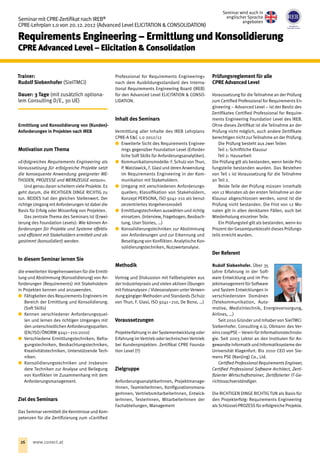 Seminar mit CPRE-Zertifikat nach IREB®
CPRE-Lehrplan 1.0 von 20. 12. 2012 (Advanced Level ELICITATION  CONSOLIDATION)
Requirements Engineering – Ermittlung und Konsolidierung
CPRE Advanced Level – Elicitation  Consolidation
Trainer:
Rudolf Siebenhofer (SieITMCi)
Dauer: 3 Tage (mit zusätzlich optiona-
lem Consulting D/E‚ 30 UE)
Ermittlung und Konsolidierung von (Kunden)-
Anforderungen in Projekten nach IREB
Motivation zum Thema
»Erfolgreiches Requirements Engineering als
Voraussetzung für erfolgreiche Projekte setzt
die konsequente Anwendung geeigneter ME-
THODEN, PROZESSE und WERKZEUGE voraus«.
Und genau daran scheitern viele Projekte. Es
geht darum, die RICHTIGEN DINGE RICHTIG zu
tun. BEIDES hat den gleichen Stellenwert. Der
richtige Umgang mit Anforderungen ist dabei die
Basis für Erfolg oder Misserfolg von Projekten.
Das zentrale Thema des Seminars ist (Erwei-
terung des Foundation Levels): Wie können An-
forderungen für Projekte und Systeme effektiv
und effizient mit Stakeholdern ermittelt und ab-
gestimmt (konsolidiert) werden.
In diesem Seminar lernen Sie
die erweiterten Vorgehensweisen für die Ermitt-
lung und Abstimmung (Konsolidierung) von An-
forderungen (Requirements) mit Stakeholdern
in Projekten kennen und anzuwenden.
xx Fähigkeiten des Requirements Engineers im
Bereich der Ermittlung und Konsolidierung.
(Soft Skills)
xx Kennen verschiedener Anforderungsquel-
len und lernen des richtigen Umganges mit
den unterschiedlichen Anforderungsquellen.
(EN/ISO/ÖNORM 9241 – 210:2010)
xx Verschiedene Ermittlungstechniken; Befra-
gungstechniken, Beobachtungstechniken,
Kreativitätstechniken, Unterstützende Tech-
niken.
xx Konsolidierungstechniken und insbeson-
dere Techniken zur Analyse und Beilegung
von Konflikten im Zusammenhang mit dem
Anforderungsmanagement.
Ziel des Seminars
DasSeminar vermittelt die Kenntnisse und Kom-
petenzen für die Zertifizierung zum »Certified
Professional for Requirements Engineering«
nach dem Ausbildungsstandard des Interna-
tional Requirements Engineering Board (IREB)
für den Advanced Level ELICITATION  CONSO-
LIDATION.
Inhalt des Seminars
Vermittlung aller Inhalte des IREB Lehrplans
CPRE-A EC 1.0 2012/12
xx Erweiterte Sicht des Requirements Enginee-
rings gegenüber Foundation Level (Erforder-
liche Soft Skills für Anforderungsanalytiker).
xx Kommunikationsmodelle: F. Schulz von Thun,
P. Watzlawick, F. Glasl und deren Anwendung
im Requirements Engineering in der Kom-
munikation mit Stakeholdern.
xx Umgang mit verschiedenen Anforderungs-
quellen; Klassifikation von Stakeholdern,
Konzept PERSONA, ISO 9241 - 210 als benut-
zerzentriertes Vorgehensmodell
xx Ermittlungstechniken auswählen und richtig
einsetzen. (Interview, Fragebogen, Beobach-
tung, User Stories, …)
xx Konsolidierungstechniken zur Abstimmung
von Anforderungen und zur Erkennung und
Beseitigung von Konflikten. Analytische Kon-
solidierungstechniken, Nutzwertanalyse.
Methodik
Vortrag und Diskussion mit Fallbeispielen aus
der Industriepraxis und vielen aktiven Übungen
mit Fotoanalysen / Videoanalysen unter Verwen-
dung gängiger Methoden und Standards (Schulz
von Thun, F. Glasl, ISO 9241 – 210, De Bono, …)
Voraussetzungen
Projekterfahrung in der Systementwicklung oder
Erfahrung im Vertrieb oder technischen Vertrieb
bei Kundenprojekten. Zertifikat CPRE Founda-
tion Level (!!)
Zielgruppe
AnforderungsanalytikerInnen, Projektmanage-
rInnen, TeamleiterInnen, Konfigurationsmana-
gerInnen, VertriebsmitarbeiterInnen, Entwick-
lerInnen, TesterInnen, MitarbeiterInnen der
Fachabteilungen, Management
Prüfungsreglement für alle
CPRE Advanced Level
Voraussetzung für die Teilnahme an der Prüfung
zum Certified Professional for Requirements En-
gineering – Advanced Level – ist der Besitz des
Zertifikates Certified Professional for Require-
ments Engineering Foundation Level des IREB.
Ohne dieses Zertifikat ist die Teilnahme an der
Prüfung nicht möglich, auch andere Zertifikate
berechtigen nicht zur Teilnahme an der Prüfung.
Die Prüfung besteht aus zwei Teilen
Teil 1: Schriftliche Klausur
Teil 2: Hausarbeit
Die Prüfung gilt als bestanden, wenn beide Prü-
fungsteile bestanden wurden. Das Bestehen
von Teil 1 ist Voraussetzung für die Teilnahme
an Teil 2.
Beide Teile der Prüfung müssen innerhalb
von 12 Monaten ab der ersten Teilnahme an der
Klausur abgeschlossen werden, sonst ist die
Prüfung nicht bestanden. Die Frist von 12 Mo-
naten gilt in allen denkbaren Fällen, auch bei
Wiederholung einzelner Teile.
Ein Prüfungsteil gilt als bestanden, wenn 60
Prozent der Gesamtpunktezahl dieses Prüfungs-
teils erreicht wurden.
Der Referent
Rudolf Siebenhofer. Über 35
Jahre Erfahrung in der Soft-
ware Entwicklung und im Pro-
jektmanagement für Software
und System Entwicklungen in
verschiedensten Domänen
(Telekommunikation, Auto-
motive, Medizintechnik, Energieversorgung,
Airlines, …)
Seit 2010 Gründer und Inhaber von SieITMCi
Siebenhofer. Consulting e.U, Obmann des Ver-
eins coopPSE – Verein für Informationstechnolo-
gie. Seit 2003 Lektor an den Instituten für An-
gewandte Informatikund Informatiksysteme der
Universität Klagenfurt. Bis 2010 CEO von Sie-
mens PSE (Nanjing) Co., Ltd.
Certified Professional Requirements Engineer,
Certified Professional Software Architect, Zerti-
fizierter Wirtschaftstrainer, Zertifizierter IT-Ge-
richtssachverständiger.
Die RICHTIGEN DINGE RICHTIG TUN als Basis für
den Projekterfolg: Requirements Engineering
alsSchlüssel-PROZESS für erfolgreiche Projekte.
Seminar wird auch in
englischer Sprache
angeboten
26 www.conect.at
 