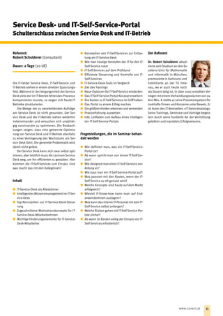 Service Desk- und IT-Self-Service-Portal
Schulterschluss zwischen Service Desk und IT-Betrieb
Referent:
Robert Scholderer (Consultant)
Dauer: 2 Tage (20 UE)
Die IT-Felder Service Desk, IT-Self-Service und
IT-Betrieb stehen in einem direkten Spannungs-
feld. Während in der Vergangenheit der Service
Deskviele der im IT-Betrieb fehlenden Prozesse
kompensieren musste, so zeigen sich heute IT-
Betriebe strukturierter.
Die Menge der zu verarbeitenden Auf‌träge
am Service Desk ist nicht gesunken. Der Ser-
vice Desk und der IT-Betrieb stehen weiterhin
nebeneinander und versuchen sich unabhän-
gig voneinander zu optimieren. Die Beobach-
tungen zeigen, dass eine getrennte Optimie-
rung von Service Desk und IT-Betrieb allenfalls
zu einer Verringerung des Wachstums am Ser-
vice Desk führt. Die generelle Problematik wird
damit nicht gelöst.
Der Service Desk kann sich zwar selbst opti-
mieren, aber letztlich muss die Last vom Service
Desk weg, um ihn effizienter zu gestalten. Hier
kommen die IT-Self-Services zum Einsatz. Und
was macht das mit den KollegInnen?
Inhalt
xx IT-Service-Desk als Alleskönner
xx Intelligentes Wissensmanagement im IT-Ser-
vice-Desk
xx Top-Kennzahlen zur IT-Service-Desk-Steue-
rung
xx Zugeschnittene Motivationskonzepte für IT-
Service-Desk-MitarbeiterInnen
xx Wichtige Förderungselemente für IT-Service-
Desk-Mitarbeiter
xx Konzeption von IT-Self-Services zur Entlas-
tung am IT-Service-Desk
xx Wie man heutige Vorstufen der IT für den IT-
Self-Service nutzt
xx IT-Self-Services auf dem Prüfstand
xx Effiziente Steuerung und Kontrolle von IT-
Self-Services
xx IT-Service-Desk-Tools im Vergleich
xx Ziel des Trainings
xx Neue Optionen für IT-Self-Service entdecken
xx Das IT-Self-Service-Portal-Konzept erweitern
xx Die Kosten zu IT-Self-Services im Griff haben
xx Das Portal zu einem Erfolg machen
xx Die größten Hürden erkennen und vermeiden
xx Praxiserfahrung ausweiten
xx Inkl. Leitfaden zum Auf‌bau eines intelligen-
ten IT-Self-Service-Portals
Fragestellungen, die im Seminar behan-
delt werden
xx Wie definiert man, was ein IT-Self-Service-
Portal ist? 
xx Ab wann spricht man von einem IT-Self-Ser-
vice?
xx Wie designed man einen IT-Self-Services von
Anfang an?
xx Wie baut man ein IT-Self-Service-Portal auf?
xx Was passiert mit den Kosten, wenn der IT-
Self-Service zu oft genutzt wird?
xx Welche Konzepte sind heute auf dem Markt
erfolgreich?
xx Wieviel IT-Know-how kann man auf End-
anwenderInnen auslagern?
xx Was kann das interne IT-Personal mit dem IT-
Self-Service selbst anfangen?
xx Welche Risiken gehen mit IT-Self-Service-Por-
tale einher?
xx Ab wann ist Kosten-seitig der Einsatz von IT-
Self-Services erforderlich?
Der Referent
Dr. Robert Scholderer absol-
vierte sein Studium an drei Ex-
zellenz-Unis für Mathematik
und Informatik in München,
promovierte in Karlsruhe und
habilitierte an der TU Ilme-
nau, wo er auch heute noch
als Dozent tätig ist. In über 1000 erstellten Ver-
trägen mit einem Verhandlungsvolumen von ca.
800 Mio. € stellte er seine Praxiskompetenz für
namhafte Firmen und Konzerne unter Beweis. Er
ist Autor des IT-Bestsellers »IT-Servicekatalog«.
Seine Trainings, Seminare und Vorträge begeis-
tern durch seine fundierte Art der Vermittlung
gelebten und erprobten Erfolgswissens.
35www.conect.at
 