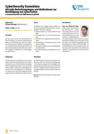 Referenten:
Philipp Reisinger (SBA Research)
Dauer: 3 Tage (30 UE)
Kursziele
Ziel des Kurses ist es, den Teilnehmerinnen
einen Einstieg in die Themen Cybersicherheit
sowie IT- und Informationssicherheit zu bieten.
Die Vermittlung von fundiertem Grundlagenwis-
sen und wesentlichen Bedrohungsszenarien ist
ebenso Bestandteil wie die Diskussion moder-
ner Lösungen und Methoden zur Bewältigung
von Cyberrisiken.
Zielgruppe
Der Kurs richtet sich an Personen, die einen Ein-
stieg in dasThema Cybersicherheit suchen oder
ihre Kenntnisse um eine fundierte Grundlage
sowie aktuelle Bedrohungs- und Lösungssze-
narien erweitern möchten. Auch ManagerInnen
und Personen in Leitungsfunktionen profitieren
von diesem Kurs durch die kompakte Vermitt-
lung wesentlicher Aspekte der Cybersicherheit.
Inhalt
Im Rahmen des 3-tägigen Kurses werden we-
sentliche Aspekte der Cybersicherheit aus den
folgenden Bereichen erläutert:
xx Cybersicherheit und aktuelle Bedrohungs-
lagen
xx Grundlagen der IT- und Informationssicher-
heit
xx Rechtliche und organisatorische Rahmen-
werke
xx Bedrohungen und Risikoszenarien in der
Cybersicherheit
xx Lösungen und Maßnahmen zur Bewältigung
von Cyberrisiken
xx Herausforderungen und Stolpersteine in der
Praxis
Abschluss
Die TeilnehmerInnen dieses Kurses werden nach
Abschluss über ein fundiertes Grundlagenwis-
sen im Bereich Cybersicherheit verfügen. Die
dabei gewonnene Erfahrung und das profunde
Wissen ermöglichen eine fundierte Entschei-
dungsgrundlage für die Herausforderungen der
Zukunft.
Sprache: Deutsch (Kursmaterial in Englisch und
Deutsch)
Der Referent
Dipl.-Ing. Philipp Reisinger
(CISA, CISSP) ist Consultant
bei SBA Research – einem
Forschungszentrum für Infor-
mationssicherheit und IT-Si-
cherheitsdienstleister. Seine
primären Tätigkeitsgebiete
sind die Beratung von Unternehmen zu organi-
satorischen Aspekten der Informationssicher-
heit, ISO 27001 Zertifizierungsbegleitung, die
Durchführung von Audits, Risikoanalysen, Si-
cherheitsbewusstseinsschulungen, Kursen und
Trainings sowie das Verfassen von Übersichts-
arbeiten zu verschiedensten aktuellen Sicher-
heitsthemen.
CyberSecurity Essentials:
Aktuelle Bedrohungslagen und Maßnahmen zur
Bewältigung von Cyberrisiken
In Zusammenarbeit mit SBA Research gGmbH
40 www.conect.at
 