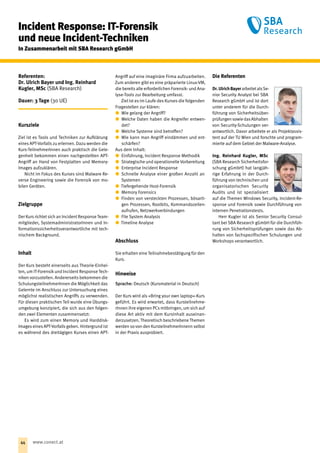 Incident Response: IT-Forensik
und neue Incident-Techniken
In Zusammenarbeit mit SBA Research gGmbH
Referenten:
Dr. Ulrich Bayer und Ing. Reinhard
Kugler, MSc (SBA Research)
Dauer: 3 Tage (30 UE)
Kursziele
Ziel ist es Tools und Techniken zur Auf‌klärung
eines APT-Vorfalls zu erlernen. Dazu werden die
Kurs-TeilnehmerInnen auch praktisch die Gele-
genheit bekommen einen nachgestellten APT-
Angriff an Hand von Festplatten und Memory-
Images aufzuklären.
Nicht im Fokus des Kurses sind Malware Re-
verse Engineering sowie die Forensik von mo-
bilen Geräten.
Zielgruppe
Der Kurs richtet sich an Incident Response Team-
mitglieder, SystemadministratorInnen und In-
formationssicherheitsverantwortliche mit tech-
nischem Background.
Inhalt
Der Kurs besteht einerseits aus Theorie-Einhei-
ten, um IT-Forensikund Incident Response Tech-
niken vorzustellen. Andererseits bekommen die
SchulungsteilnehmerInnen die Möglichkeit das
Gelernte im Anschluss zur Untersuchung eines
möglichst realistischen Angriffs zu verwenden.
Für diesen praktischen Teil wurde eine Übungs-
umgebung konzipiert, die sich aus den folgen-
den zwei Elementen zusammensetzt:
Es wird zum einen Memory und Harddisk-
Images eines APT-Vorfalls geben. Hintergrund ist
es während des dreitägigen Kurses einen APT-
Angriff auf eine imaginäre Firma aufzuarbeiten.
Zum anderen gibt es eine präparierte Linux-VM,
die bereits alle erforderlichen Forensik- und Ana-
lyse-Tools zur Bearbeitung umfasst.
Ziel ist es im Laufe des Kurses die folgenden
Fragestellen zur klären:
xx Wie gelang der Angriff?
xx Welche Daten haben die Angreifer entwen-
det?
xx Welche Systeme sind betroffen?
xx Wie kann man Angriff eindämmen und ent-
schärfen?
Aus dem Inhalt:
xx Einführung, Incident Response Methodik
xx Strategische und operationelle Vorbereitung
xx Enterprise Incident Response
xx Schnelle Analyse einer großen Anzahl an
Systemen
xx Tiefergehende Host-Forensik
xx Memory Forensics
xx Finden von versteckten Prozessen, bösarti-
gen Prozessen, Rootkits, Kommandozeilen-
aufrufen, Netzwerkverbindungen
xx File System Analysis
xx Timeline Analyse
Abschluss
Sie erhalten eine Teilnahmebestätigung für den
Kurs.
Hinweise
Sprache: Deutsch (Kursmaterial in Deutsch)
Der Kurs wird als »Bring your own laptop«-Kurs
geführt. Es wird erwartet, dass Kursteilnehme-
rInnen ihre eigenen PCs mitbringen, um sich auf
diese Art aktiv mit dem Kursinhalt auseinan-
derzusetzen. Theoretisch beschriebene Themen
werden so von den KursteilnehmerInnenn selbst
in der Praxis ausprobiert.
Die Referenten
Dr. UlrichBayerarbeitetalsSe-
nior Security Analyst bei SBA
Research gGmbH und ist dort
unter anderem für die Durch-
führung von Sicherheitsüber-
prüfungensowiedas­Abhalten
von Security-Schulun­gen ver-
antwortlich. Davor arbeitete er als Projektassis-
tent auf der TU Wien und forschte und program-
mierte auf dem Gebiet der Malware-Analyse.
Ing. Reinhard Kugler, MSc
(SBA Research Sicherheitsfor-
schung gGmbH) hat langjäh-
rige Erfahrung in der Durch-
führung von technischen und
organisatorischen Security
Audits und ist spezialisiert
auf die Themen Windows Security, Incident-Re-
sponse und Forensik sowie Durchführung von
internen Penetrationstests.
Herr Kugler ist als Senior Security Consul-
tant bei SBA Research gGmbH für die Durchfüh-
rung von Sicherheitsprüfungen sowie das Ab-
halten von fachspezifischen Schulungen und
Workshops verantwortlich.
44 www.conect.at
 