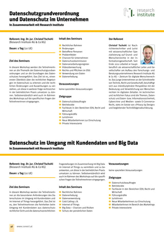 Referent: Ing. Dr. jur. Christof Tschohl
(Research Institute AG  Co KG)
Dauer: 1 Tag (10 UE)
Ziel des Seminars
In diesem Workshop werden die TeilnehmerIn-
nen an die Thematik der Datenschutzgrundver-
ordnungen und an die Grundlagen des Daten-
schutzes herangeführt. Das Ziel ist es, einen
ersten Überblick über die rechtlichen Regelun-
gen im Datenschutz zu erlernen und die recht-
lichen Änderungen und Auswirkungen zu ver-
stehen, um diese in weiterer Folge rechtssicher
in der betrieblichen Praxis umsetzen zu kön-
nen. Selbstverständlich wird auch im Rahmen
des Workshops auf die spezifischen Fragen der
TeilnehmerInnen eingegangen.
Inhalt des Seminars
xx Rechtlicher Rahmen
xx Änderungen
xx Betroffene Personen
xx Problemfelder
xx Chancen für Unternehmen
xx Datenschutzkommission
xx Datenverarbeitungsregister
xx Videoüberwachung
xx Rechte und Pflichten im DSG
xx Verwendung von Daten
xx Datenerhebung
Voraussetzungen
keine speziellen Voraussetzungen
Zielgruppe
xx Datenschutzbeauf‌tragte
xx Betriebsräte
xx Fachleute in den Bereichen EDV, Recht und
Wirtschaft
xx Führungskräfte
xx JuristInnen
xx Neue MitarbeiterInnen zur Einschulung
xx Private Interessierte
Der Referent
Christof Tschohl ist Nach-
richtentechniker und Jurist
mit wissenschaftlicher Spe-
zialisierung auf Grund- und
Menschenrechte in der In-
formationsgesellschaft. Seit
Ende 2012 arbeitet er haupt-
beruf‌lich als wissenschaftlicher Leiter und Ge-
sellschafter am Auf‌bau des Forschungs- und
Beratungsunternehmens Research Institute AG
 Co KG – Zentrum für digitale Menschenrech-
te. Das junge Unternehmen an der Schnittstelle
von Technik, Recht und Gesellschaft, beschäftigt
sich aus interdisziplinärer Perspektive mit der
Bedeutung und Verwirklichung von Menschen-
rechten im digitalen Zeitalter. Im technischen
und rechtlichen Fokus sind die Themen, Daten-
schutz und Daten- bzw. Informationssicherheit,
Cybercrime und Medien- sowie E-Commerce-
Recht, stets im Geiste von »Privacy by Design«
und begleitender Technikfolgenabschätzung.
Datenschutzgrundverordnung
und Datenschutz im Unternehmen
In Zusammenarbeit mit Research Institute
Referent: Ing. Dr. jur. Christof Tschohl
(Research Institute AG  Co KG)
Dauer: 1 Tag (10 UE)
Ziel des Seminars
In diesem Workshop werden die TeilnehmerIn-
nen an die besonderen Anforderungen des Da-
tenschutzes im Umgang mit Kundendaten und
im Internet of Things herangeführt. Das Ziel ist
es, den TeilnehmerInnen die Feinheiten beim
Umgang mit Kundendaten aus datenschutz-
rechtlicher Sicht und die datenschutzrechtlichen
Fragestellungen im Zusammenhang mit Big Data
im Internet of Things zu vermitteln und zu be-
antworten, um diese in der betrieblichen Praxis
umsetzen zu können. Selbstverständlich wird
auch im Rahmen des Workshops auf die spezifi-
schen Fragen der TeilnehmerInnen eingegangen.
Inhalt des Seminars
xx Rechtlicher Rahmen
xx Datenerhebung
xx Datenverwendung
xx Cold Calling z. B.
xx Internet of Things
xx Big Data – Chancen und Risiken
xx Schutz der persönlichen Daten
Voraussetzungen
keine speziellen Voraussetzungen
Zielgruppe
xx Datenschutzbeauf‌tragte
xx Betriebsräte
xx Fachleute in den Bereichen EDV, Recht und
Wirtschaft
xx Führungskräfte
xx JuristInnen
xx Neue MitarbeiterInnen zur Einschulung
xx MitarbeiterInnen im Bereich des Marketings
xx Private Interessierte
Datenschutz im Umgang mit Kundendaten und Big Data
In Zusammenarbeit mit Research Institute
46 www.conect.at
 