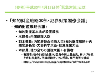 （参考）平成30年4月13日付「緊急対策」とは
• 「知的財産戦略本部・犯罪対策閣僚会議」
– 知的財産戦略会議：
• 知的財産基本法が設置根拠
• 本部長：内閣総理大臣
• 副本部長：内閣府特命担当大臣（知的財産戦略）・内
閣官房長官・文部科学大臣・経済産業大臣
• 本部員：他の全ての国務大臣＋有識者
– 有識者：後の『検討会議TF』委員の川上量生氏、林いづみ氏
を含む産業界、学識経験者、マンガ家、専門家等で構成
– https://www.kantei.go.jp/jp/singi/titeki2/pdf/meibo.pdf
p.14
 