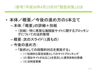 （参考）平成30年4月13日付「緊急対策」とは
p.16
• 本体／概要／今後の進め方の3本立て
– 本体：「概要」の詳細＋別紙
• （別紙）：特に悪質な海賊版サイトに関するブロッキン
グについての法的整理
– 概要：次のスライド（1頁もの）
– 今後の進め方：
• 「政府としての段階的対応を実施する」
– （１）短期的な緊急措置としてのサイトブロッキング
– （２）類似サイトが出ることを想定した運用体制の整備
– （３）法制度整備
 