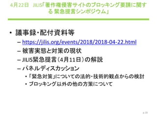 4月22日 JILIS「著作権侵害サイトのブロッキング要請に関す
る 緊急提言シンポジウム」
• 議事録・配付資料等
– https://jilis.org/events/2018/2018-04-22.html
– 被害実態と対策の現状
– JILIS緊急提言（4月11日）の解説
– パネルディスカッション
• 「緊急対策」についての法的・技術的観点からの検討
• ブロッキング以外の他の方策について
p.18
 