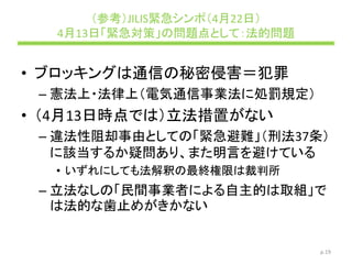 （参考）JILIS緊急シンポ（4月22日）
4月13日「緊急対策」の問題点として：法的問題
• ブロッキングは通信の秘密侵害＝犯罪
– 憲法上・法律上（電気通信事業法に処罰規定）
• （4月13日時点では）立法措置がない
– 違法性阻却事由としての「緊急避難」（刑法37条）
に該当するか疑問あり、また明言を避けている
• いずれにしても法解釈の最終権限は裁判所
– 立法なしの「民間事業者による自主的は取組」で
は法的な歯止めがきかない
p.19
 