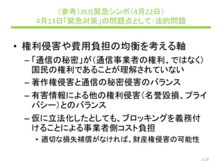 （参考）JILIS緊急シンポ（4月22日）
4月13日「緊急対策」の問題点として：法的問題
• 権利侵害や費用負担の均衡を考える軸
– 「通信の秘密」が（通信事業者の権利、ではなく）
国民の権利であることが理解されていない
– 著作権侵害と通信の秘密侵害のバランス
– 有害情報による他の権利侵害（名誉毀損、プライ
バシー）とのバランス
– 仮に立法化したとしても、ブロッキングを義務付
けることによる事業者側コスト負担
• 適切な損失補償がなければ、財産権侵害の可能性
p.20
 