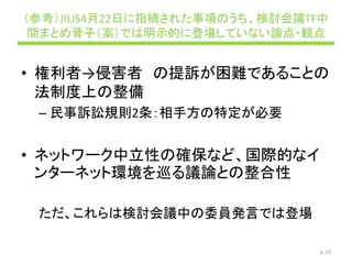 （参考）JILIS4月22日に指摘された事項のうち、検討会議TF中
間まとめ骨子（案）では明示的に登場していない論点・観点
• 権利者→侵害者 の提訴が困難であることの
法制度上の整備
– 民事訴訟規則2条：相手方の特定が必要
• ネットワーク中立性の確保など、国際的なイ
ンターネット環境を巡る議論との整合性
ただ、これらは検討会議中の委員発言では登場
p.23
 