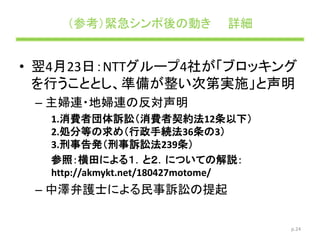 （参考）緊急シンポ後の動き 詳細
• 翌4月23日：NTTグループ4社が「ブロッキング
を行うこととし、準備が整い次第実施」と声明
– 主婦連・地婦連の反対声明
1.消費者団体訴訟（消費者契約法12条以下）
2.処分等の求め（行政手続法36条の3）
3.刑事告発（刑事訴訟法239条）
参照：横田による１．と２．についての解説：
http://akmykt.net/180427motome/
– 中澤弁護士による民事訴訟の提起
p.24
 