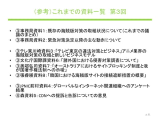 （参考）これまでの資料一覧 第３回
• ③事務局資料１：既存の海賊版対策の取組状況について（これまでの議
論のまとめ）
• ③事務局資料２：緊急対策決定以降の主な動きについて
• ③テレ東川崎資料３：「テレビ東京の違法対策とビジネス」アニメ業界の
海賊版対策の取組と新しいビジネスモデル
• ③文化庁国際課資料６：「諸外国における侵害対策調査について」
• ③奥邨弘司資料７：「オーストラリアにおけるサイトブロッキング制度と我
が国著作権法制への示唆」
• ③張睿暎資料８：「韓国における海賊版サイトの接続遮断措置の概要」
• ③JPNIC前村資料４：グローバルなインターネット関連組織へのアンケート
結果
• ④森資料５：CDNへの提訴と告訴についての意見
p.31
 