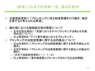 （参考）これまでの資料一覧 第４回 前半
• ④事務局資料７：「ブロッキングに係る制度整備を行う場合、検討
を要すると考えられる事項」
• 諸外国における海賊版対策の概要について
– ④今村哲也資料１：「英国におけるサイトブロッキング法制とその運
用状況について」
– ④上野資料８：「ドイツ著作権法におけるブロッキング」
• ブロッキングの法制度整備に関する法的論点について
– ④山本資料３：「ブロッキングの法制度整備に関する民事手続法上の
論点」
– ④宍戸資料４：「ブロッキングの法制度整備に関する憲法上の論点の
検討」
– （④木下昌彦参考資料１－１，１－２）
– ④上野資料２：「著作権侵害とブロッキングをめぐる立法的課題」
p.32
 