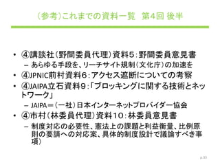（参考）これまでの資料一覧 第４回 後半
• ④講談社（野間委員代理）資料５：野間委員意見書
– あらゆる手段を、リーチサイト規制（文化庁）の加速を
• ④JPNIC前村資料６：アクセス遮断についての考察
• ④JAIPA立石資料９：「ブロッキングに関する技術とネッ
トワーク」
– JAIPA＝（一社）日本インターネットプロバイダー協会
• ④市村（林委員代理）資料１０：林委員意見書
– 制度対応の必要性、憲法上の課題と利益衡量、比例原
則の要請への対応案、具体的制度設計で議論すべき事
項）
p.33
 