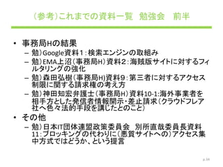 （参考）これまでの資料一覧 勉強会 前半
• 事務局Hの結果
– 勉）Google資料１：検索エンジンの取組み
– 勉）EMA上沼（事務局H）資料２：海賊版サイトに対するフィ
ルタリングの強化
– 勉）森田弘樹（事務局H)資料９：第三者に対するアクセス
制限に関する請求権の考え方
– 勉）神田知宏弁護士（事務局H）資料10-1:海外事業者を
相手方とした発信者情報開示・差止請求（クラウドフレア
社へ色々法的手段を講じたとのこと）
• その他
– 勉）日本IT団体連盟政策委員会 別所直哉委員長資料
11：ブロッキングの代わりに（悪質サイトへの）アクセス集
中方式ではどうか、という提言
p.34
 