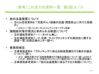 （参考）これまでの資料一覧 第5回 ２／３
• 他の法益侵害について
– ⑤ICSA吉田資料８：「児童ポルノ画像の流通・閲覧防止に向けた取組
み」
• ICSA＝（一社）インターネットコンテンツセーフティ協会
• 海賊版対策の現況と求められる制度について
– ⑤村瀬拓男資料７－１：（タイトル無し）
– ⑤村瀬拓男資料７－２：別表 サイトブロッキングの実効性に関する
調査一覧（出版広報センター調べ）
• 事務局補足：
– ⑤事務局資料４：「ブロッキングに係る法制度整備を行う場合の論点
について（案）」
• 注☆ 議事次第では「法制度整備を行う場合の論点について（案）」とされて
いたが、資料タイトル・内容はブロッキングに限定されていた→第6回討議へ
– ⑤事務局参考資料１：「他の法益侵害に係るアクセス制限について」
p.37
 