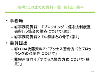 （参考）これまでの資料一覧 第6回 前半
• 事務局
– ⑥事務局資料１：「ブロッキングに係る法制度整
備を行う場合の論点について（案）」
– ⑥事務局資料２：「中間まとめ骨子（案）」
• 委員提出
– ⑥CODA後藤資料３：「アクセス警告方式とブロッ
キングの必要性について」
– ⑥宍戸資料４：「アクセス警告方式について（補
足）」
p.39
 