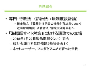 自己紹介
• 専門：行政法 （訴訟法→法制度設計論）
• 博士論文 『義務付け訴訟の機能』（弘文堂、2017）
• 近時は環境法・消費者法・情報法分野中心へ
• 「海賊版サイト対策」における議論での立場
– 2018年4月22日緊急開催シンポ 司会
– 検討会議TFを毎回傍聴（勉強会含む）
– ネットユーザー、マンガとアニメで育った世代
p.4
 