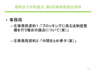 現時点での到達点：第6回事務局提出資料
• 事務局
– ⑥事務局資料１：「ブロッキングに係る法制度整
備を行う場合の論点について（案）」
– ⑥事務局資料２：「中間まとめ骨子（案）」
p.41
 