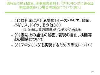 現時点での到達点：⑥事務局資料１：「ブロッキングに係る法
制度整備を行う場合の論点について（案）」
– （１）諸外国における制度（オーストラリア、韓国、
イギリス、ドイツ、その他（P））
– 注：（P）とは、霞が関用語で「ペンディング」の意味
– （２）憲法上の通信の秘密、表現の自由、検閲等
との関係について
– （３）ブロッキングを実現するための手法について
p.44
 