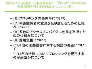 現時点での到達点：⑥事務局資料１：「ブロッキングに係る法
制度整備を行う場合の論点について（案）」
– （６）ブロッキングの要件等について
– （７）利害関係者の意見を反映させるための仕組
みについて
– （８）多数のアクセスプロバイダに効果を及ぼすた
めの仕組みについて
– （９）費用負担について
– （１０）他の法益侵害に対する検討の要否につい
て
– （１１）どの法律においてブロッキングを規定する
のが適当かについて
p.46
 