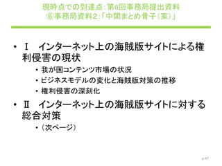 現時点での到達点：第6回事務局提出資料
⑥事務局資料２：「中間まとめ骨子（案）」
• Ⅰ インターネット上の海賊版サイトによる権
利侵害の現状
• 我が国コンテンツ市場の状況
• ビジネスモデルの変化と海賊版対策の推移
• 権利侵害の深刻化
• Ⅱ インターネット上の海賊版サイトに対する
総合対策
• （次ページ）
p.47
 