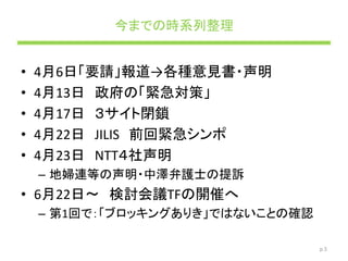 今までの時系列整理
• 4月6日「要請」報道→各種意見書・声明
• 4月13日 政府の「緊急対策」
• 4月17日 ３サイト閉鎖
• 4月22日 JILIS 前回緊急シンポ
• 4月23日 NTT４社声明
– 地婦連等の声明・中澤弁護士の提訴
• 6月22日～ 検討会議TFの開催へ
– 第1回で：「ブロッキングありき」ではないことの確認
p.5
 