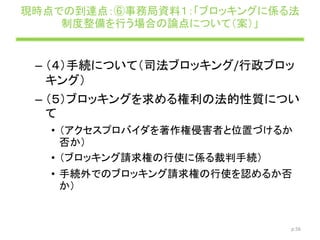 現時点での到達点：⑥事務局資料１：「ブロッキングに係る法
制度整備を行う場合の論点について（案）」
– （４）手続について（司法ブロッキング/行政ブロッ
キング）
– （５）ブロッキングを求める権利の法的性質につい
て
• （アクセスプロバイダを著作権侵害者と位置づけるか
否か）
• （ブロッキング請求権の行使に係る裁判手続）
• 手続外でのブロッキング請求権の行使を認めるか否
か）
p.56
 